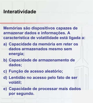 Interatividade
Memórias são dispositivos capazes de
armazenar dados e informações. A
característica de volatilidade está ligada a:
a) Capacidade da memória em reter os
dados armazenados mesmo sem
energia;
b) Capacidade de armazenamento de
dados;
c) Função de acesso aleatório;
d) Lentidão no acesso pelo fato de serd) Lentidão no acesso pelo fato de ser
volátil;
e) Capacidade de processar mais dados
por segundo.
 