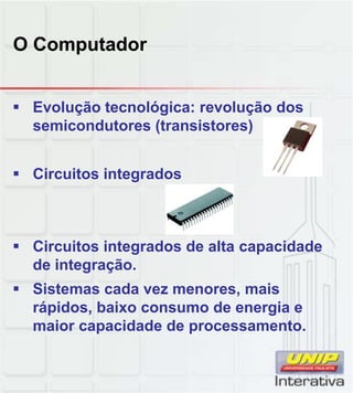 O Computador
 Evolução tecnológica: revolução dos
semicondutores (transistores)
 Circuitos integrados
 Circuitos integrados de alta capacidade
de integração.
 Sistemas cada vez menores, mais,
rápidos, baixo consumo de energia e
maior capacidade de processamento.
 