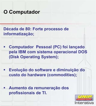 O Computador
Década de 80: Forte processo de
informatização;
 Computador Pessoal (PC) foi lançado
pela IBM com sistema operacional DOSpela IBM com sistema operacional DOS
(Disk Operating System);
 Evolução do software e diminuição do
custo do hardware (commodities);
 Aumento da remuneração dos
profissionais de TI.
 