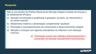Não é uma diretriz da Política Nacional de Atenção Integral à Saúde da Criança e
do Adolescente (Pnaisc):
a) Atenção humanizada e qualificada à gestação, ao parto, ao nascimento e
ao recém-nascido.
b) Aleitamento materno e alimentação complementar saudável.
c) Promoção e acompanhamento do crescimento e desenvolvimento integral.
d) Atenção a crianças com agravos prevalentes na infância e com doenças
crônicas.
e) Orientação quanto aos métodos anticoncepcionais e
prevenção de doenças sexualmente transmissíveis.
Resposta
 