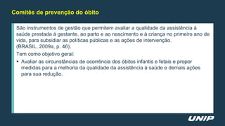 São instrumentos de gestão que permitem avaliar a qualidade da assistência à
saúde prestada à gestante, ao parto e ao nascimento e à criança no primeiro ano de
vida, para subsidiar as políticas públicas e as ações de intervenção.
(BRASIL, 2009a, p. 46).
Tem como objetivo geral:
 Avaliar as circunstâncias de ocorrência dos óbitos infantis e fetais e propor
medidas para a melhoria da qualidade da assistência à saúde e demais ações
para sua redução.
Comitês de prevenção do óbito
 