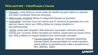  Anteparto: morte fetal que ocorre antes do trabalho de parto (falhas na atenção
pré-natal e condições maternas adversas).
 Malformação congênita (falhas no diagnóstico/terapia na gravidez).
 Imaturidade: nascidos vivos com menos que 37 semanas de gestação e/ou com
peso ao nascer menor que 1000 g (falhas no manejo obstétrico e
pré-natal/neonatal).
 Asfixia: perda fetal intraparto; óbito fetal sem maceração; natimorto recente
(menos que 12 horas); óbitos neonatais por hipóxia, exceto peso ao nascer menor
que 1000 g (falhas no manejo obstétrico e/ou reanimação neonatal).
 Causas específicas: óbitos por infecções especificas
(causas típicas de prematuridade em recém-nascidos,
outros (falhas na assistência pré-natal e assistência ao
RN). (BRASIL, 2009)
Óbito perinatal – Classificação e Causas
 