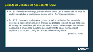  Art. 2º. “considera-se criança, para os efeitos desta Lei, a pessoa até 12 anos de
idade incompletos, e adolescente aquela entre 12 e 18 anos de idade”.
 Art. 3º. A criança e o adolescente gozam de todos os direitos fundamentais
inerentes à pessoa humana, sem prejuízo da proteção integral de que trata esta
lei, assegurando-se-lhes, por lei ou por outros meios, todas as oportunidades e
facilidades, a fim de lhes facultar o desenvolvimento físico, mental, moral,
espiritual e social, em condições de liberdade e de dignidade.
(BRASIL, 1990).
Estatuto da Criança e do Adolescente (ECA)
 