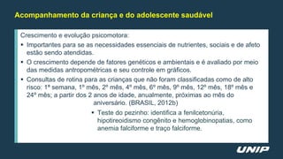 Crescimento e evolução psicomotora:
 Importantes para se as necessidades essenciais de nutrientes, sociais e de afeto
estão sendo atendidas.
 O crescimento depende de fatores genéticos e ambientais e é avaliado por meio
das medidas antropométricas e seu controle em gráficos.
 Consultas de rotina para as crianças que não foram classificadas como de alto
risco: 1ª semana, 1º mês, 2º mês, 4º mês, 6º mês, 9º mês, 12º mês, 18º mês e
24º mês; a partir dos 2 anos de idade, anualmente, próximas ao mês do
aniversário. (BRASIL, 2012b)
 Teste do pezinho: identifica a fenilcetonúria,
hipotireoidismo congênito e hemoglobinopatias, como
anemia falciforme e traço falciforme.
Acompanhamento da criança e do adolescente saudável
 