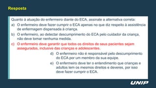 Quanto à atuação do enfermeiro diante do ECA, assinale a alternativa correta:
a) O enfermeiro deve fazer cumprir o ECA apenas no que diz respeito à assistência
de enfermagem dispensada à criança.
b) O enfermeiro, ao detectar descumprimento do ECA pelo cuidador da criança,
não deve tomar nenhuma medida.
c) O enfermeiro deve garantir que todos os direitos de seus pacientes sejam
assegurados, inclusive das crianças e adolescentes.
d) O enfermeiro não é responsável pelo descumprimento
do ECA por um membro da sua equipe.
e) O enfermeiro deve ter o entendimento que crianças e
adultos tem os mesmos direitos e deveres, por isso
deve fazer cumprir o ECA.
Resposta
 