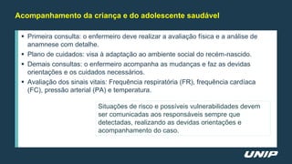  Primeira consulta: o enfermeiro deve realizar a avaliação física e a análise de
anamnese com detalhe.
 Plano de cuidados: visa à adaptação ao ambiente social do recém-nascido.
 Demais consultas: o enfermeiro acompanha as mudanças e faz as devidas
orientações e os cuidados necessários.
 Avaliação dos sinais vitais: Frequência respiratória (FR), frequência cardíaca
(FC), pressão arterial (PA) e temperatura.
Acompanhamento da criança e do adolescente saudável
Situações de risco e possíveis vulnerabilidades devem
ser comunicadas aos responsáveis sempre que
detectadas, realizando as devidas orientações e
acompanhamento do caso.
 