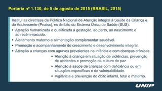 Institui as diretrizes da Política Nacional de Atenção integral à Saúde da Criança e
do Adolescente (Pnaisc), no âmbito do Sistema Único de Saúde (SUS).
 Atenção humanizada e qualificada à gestação, ao parto, ao nascimento e
ao recém-nascido.
 Aleitamento materno e alimentação complementar saudável.
 Promoção e acompanhamento do crescimento e desenvolvimento integral.
 Atenção a crianças com agravos prevalentes na infância e com doenças crônicas.
 Atenção à criança em situação de violências, prevenção
de acidentes e promoção da cultura de paz.
 Atenção à saúde de crianças com deficiência ou em
situações específicas e de vulnerabilidade.
 Vigilância e prevenção do óbito infantil, fetal e materno.
Portaria nº 1.130, de 5 de agosto de 2015 (BRASIL, 2015)
 