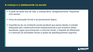  A partir do sexto ano de vida, a criança deve, obrigatoriamente, frequentar
uma escola;
 Início da educação formal e do pensamento lógico;
 Importância de um ambiente social saudável que pense desde a nutrição
adequada até o desenvolvimento biopsicossocial e que incentive dietas
saudáveis, jogos que promovam o convívio social, o respeito às diferenças
e o estímulo de atividades físicas e ações de aperfeiçoamento cognitivo.
A criança e o adolescente na escola
 