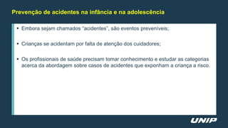  Embora sejam chamados “acidentes”, são eventos preveníveis;
 Crianças se acidentam por falta de atenção dos cuidadores;
 Os profissionais de saúde precisam tomar conhecimento e estudar as categorias
acerca da abordagem sobre casos de acidentes que exponham a criança a risco.
Prevenção de acidentes na infância e na adolescência
 