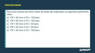 Para uma criança com dois meses de idade são esperados os seguintes parâmetros
vitais:
a) FR = 28 mrm e FC = 100 bpm.
b) FR = 60 mrm e FC = 120 bpm.
c) FR = 50 mrm e FC = 50 bpm.
d) FR = 20 mrm e FC = 85 bpm.
e) FR = 20 mrm e FC = 160 bpm.
Interatividade
 