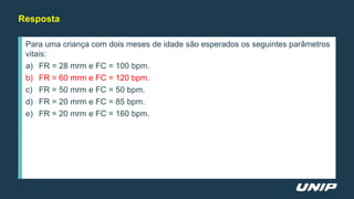 Para uma criança com dois meses de idade são esperados os seguintes parâmetros
vitais:
a) FR = 28 mrm e FC = 100 bpm.
b) FR = 60 mrm e FC = 120 bpm.
c) FR = 50 mrm e FC = 50 bpm.
d) FR = 20 mrm e FC = 85 bpm.
e) FR = 20 mrm e FC = 160 bpm.
Resposta
 