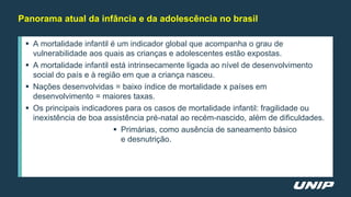  A mortalidade infantil é um indicador global que acompanha o grau de
vulnerabilidade aos quais as crianças e adolescentes estão expostas.
 A mortalidade infantil está intrinsecamente ligada ao nível de desenvolvimento
social do país e à região em que a criança nasceu.
 Nações desenvolvidas = baixo índice de mortalidade x países em
desenvolvimento = maiores taxas.
 Os principais indicadores para os casos de mortalidade infantil: fragilidade ou
inexistência de boa assistência pré-natal ao recém-nascido, além de dificuldades.
 Primárias, como ausência de saneamento básico
e desnutrição.
Panorama atual da infância e da adolescência no brasil
 