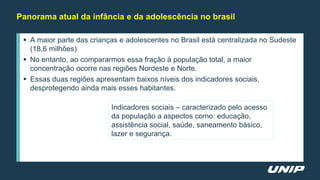  A maior parte das crianças e adolescentes no Brasil está centralizada no Sudeste
(18,6 milhões).
 No entanto, ao compararmos essa fração à população total, a maior
concentração ocorre nas regiões Nordeste e Norte.
 Essas duas regiões apresentam baixos níveis dos indicadores sociais,
desprotegendo ainda mais esses habitantes.
Panorama atual da infância e da adolescência no brasil
Indicadores sociais – caracterizado pelo acesso
da população a aspectos como: educação,
assistência social, saúde, saneamento básico,
lazer e segurança.
 