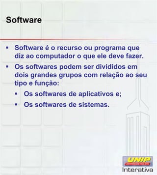 Software
Software é o recurso ou programa que
diz ao computador o que ele deve fazer.
Os softwares podem ser divididos em
dois grandes grupos com relação ao seu
tipo e função:
Os softwares de aplicativos e;
Os softwares de sistemas.
 