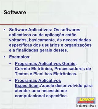Software
Software Aplicativos: Os softwares
aplicativos ou de aplicação estão
voltados, basicamente, às necessidades
específicas dos usuários e organizações
e a finalidades gerais destes.
Exemplos:
Programas Aplicativos Gerais:
Correio Eletrônico, Processadores de
Textos e Planilhas Eletrônicas.
Programas AplicativosProgramas Aplicativos
Específicos:Aquele desenvolvido para
atender uma necessidade
computacional específica.
 