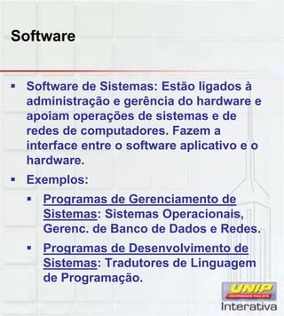 Software
Software de Sistemas: Estão ligados à
administração e gerência do hardware e
apoiam operações de sistemas e de
redes de computadores. Fazem a
interface entre o software aplicativo e o
hardwarehardware.
Exemplos:
Programas de Gerenciamento de
Sistemas: Sistemas Operacionais,
Gerenc. de Banco de Dados e Redes.
Programas de Desenvolvimento de
Sistemas: Tradutores de Linguagem
de Programação.
 