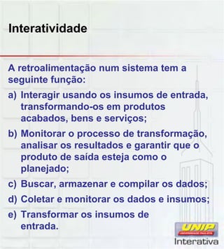 Interatividade
A retroalimentação num sistema tem a
seguinte função:
a) Interagir usando os insumos de entrada,
transformando-os em produtos
acabados, bens e serviços;
b) Monitorar o processo de transformação,
analisar os resultados e garantir que o
produto de saída esteja como o
planejado;
c) Buscar, armazenar e compilar os dados;c) Buscar, armazenar e compilar os dados;
d) Coletar e monitorar os dados e insumos;
e) Transformar os insumos de
entrada.
 