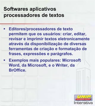 Softwares aplicativos
processadores de textos
Editores/processadores de texto
permitem que os usuários: criar, editar,
revisar e imprimir textos eletronicamente
através da disponibilização de diversas
ferramentas de criação e formatação de
frases expressões e parágrafosfrases, expressões e parágrafos.
Exemplos mais populares: Microsoft
Word, da Microsoft, e o Writer, da
BrOffice.
 