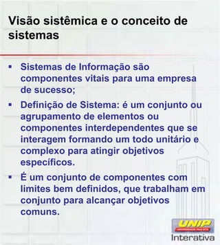 Visão sistêmica e o conceito de
sistemas
Sistemas de Informação são
componentes vitais para uma empresa
de sucesso;
Definição de Sistema: é um conjunto ou
agrupamento de elementos ou
componentes interdependentes que se
interagem formando um todo unitário e
complexo para atingir objetivos
específicos.
É um conjunto de componentes com
limites bem definidos, que trabalham em
conjunto para alcançar objetivos
comuns.
 