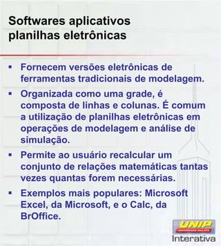 Softwares aplicativos
planilhas eletrônicas
Fornecem versões eletrônicas de
ferramentas tradicionais de modelagem.
Organizada como uma grade, é
composta de linhas e colunas. É comum
a utilização de planilhas eletrônicas em
operações de modelagem e análise de
simulação.
Permite ao usuário recalcular um
conjunto de relações matemáticas tantas
vezes quantas forem necessárias.
Exemplos mais populares: Microsoft
Excel, da Microsoft, e o Calc, da
BrOffice.
 