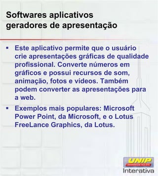Softwares aplicativos
geradores de apresentação
Este aplicativo permite que o usuário
crie apresentações gráficas de qualidade
profissional. Converte números em
gráficos e possui recursos de som,
animação, fotos e vídeos. Também
podem converter as apresentações parapodem converter as apresentações para
a web.
Exemplos mais populares: Microsoft
Power Point, da Microsoft, e o Lotus
FreeLance Graphics, da Lotus.
 