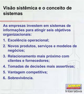 Visão sistêmica e o conceito de
sistemas
As empresas investem em sistemas de
informações para atingir seis objetivos
organizacionais:
1. Excelência operacional;
2. Novos produtos, serviços e modelos de2. Novos produtos, serviços e modelos de
negócios;
3. Relacionamento mais próximo com
clientes e fornecedores;
4. Tomadas de decisões mais assertivas;
5. Vantagem competitiva;
6. Sobrevivência.
 