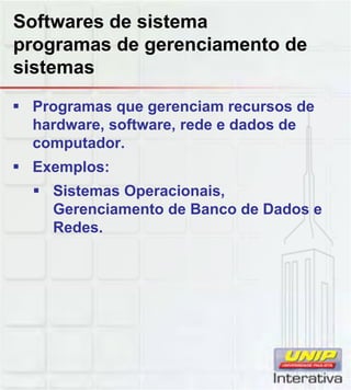 Softwares de sistema
programas de gerenciamento de
sistemas
Programas que gerenciam recursos de
hardware, software, rede e dados de
computador.
Exemplos:
Sistemas Operacionais,Sistemas Operacionais,
Gerenciamento de Banco de Dados e
Redes.
 