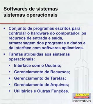 Softwares de sistemas
sistemas operacionais
Conjunto de programas escritos para
controlar o hardware do computador, os
recursos de entrada e saída,
armazenagem dos programas e dados e
da interface com softwares aplicativos.
Tarefas atribuídas aos sistemas
operacionais:
Interface com o Usuário;
Gerenciamento de Recursos;
Gerenciamento de Tarefas;Gerenciamento de Tarefas;
Gerenciamento de Arquivos;
Utilitários e Outras Funções.
 