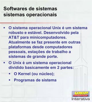 Softwares de sistemas
sistemas operacionais
O sistema operacional Unix é um sistema
robusto e estável. Desenvolvido pela
AT&T para minicomputadores.
Atualmente se faz presente em outras
plataformas desde computadores
pessoais estações de trabalho apessoais, estações de trabalho a
sistemas de grande porte.
O Unix é um sistema operacional
dividido basicamente em 2 partes:
O Kernel (ou núcleo);
Programas de sistema
 