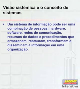 Visão sistêmica e o conceito de
sistemas
Um sistema de informação pode ser uma
combinação de pessoas, hardware,
software, redes de comunicação,
recursos de dados e procedimentos que
armazenam, restauram, transformam e
disseminam a informação em umadisseminam a informação em uma
organização.
 