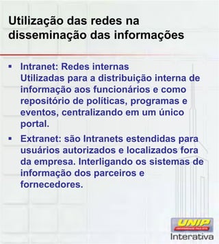 Utilização das redes na
disseminação das informações
Intranet: Redes internas
Utilizadas para a distribuição interna de
informação aos funcionários e como
repositório de políticas, programas e
eventos, centralizando em um único
portalportal.
Extranet: são Intranets estendidas para
usuários autorizados e localizados fora
da empresa. Interligando os sistemas de
informação dos parceiros e
fornecedoresfornecedores.
 