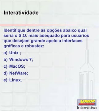 Interatividade
Identifique dentre as opções abaixo qual
seria o S.O. mais adequado para usuários
que desejam grande apelo a interfaces
gráficas e robustez:
a) Unix ;
b) Windows 7;
c) MacOS;
d) NetWare;
e) Linux.
 