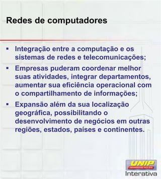 Redes de computadores
Integração entre a computação e os
sistemas de redes e telecomunicações;
Empresas puderam coordenar melhor
suas atividades, integrar departamentos,
aumentar sua eficiência operacional com
o compartilhamento de informações;
Expansão além da sua localização
geográfica, possibilitando o
desenvolvimento de negócios em outras
regiões, estados, países e continentes.
 