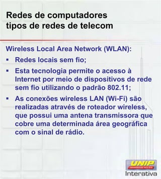 Redes de computadores
tipos de redes de telecom
Wireless Local Area Network (WLAN):
Redes locais sem fio;
Esta tecnologia permite o acesso à
Internet por meio de dispositivos de rede
sem fio utilizando o padrão 802.11;sem fio utilizando o padrão 802.11;
As conexões wireless LAN (Wi-Fi) são
realizadas através de roteador wireless,
que possui uma antena transmissora que
cobre uma determinada área geográfica
com o sinal de rádio.com o sinal de rádio.
 