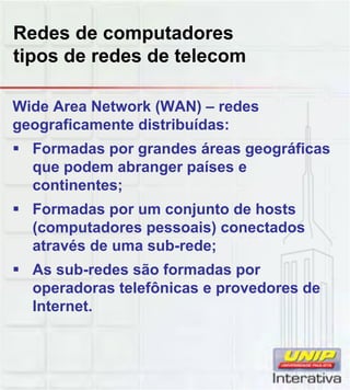 Redes de computadores
tipos de redes de telecom
Wide Area Network (WAN) – redes
geograficamente distribuídas:
Formadas por grandes áreas geográficas
que podem abranger países e
continentes;
Formadas por um conjunto de hosts
(computadores pessoais) conectados
através de uma sub-rede;
As sub-redes são formadas por
operadoras telefônicas e provedores deoperadoras telefônicas e provedores de
Internet.
 