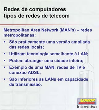 Redes de computadores
tipos de redes de telecom
Metropolitan Area Network (MAN’s) – redes
metropolitanas:
São praticamente uma versão ampliada
das redes locais;
Utilizam tecnologia semelhante à LAN;Utilizam tecnologia semelhante à LAN;
Podem abranger uma cidade inteira;
Exemplo de uma MAN: redes de TV e
conexão ADSL;
São inferiores às LANs em capacidade
de transmissão.
 
