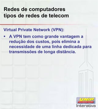 Redes de computadores
tipos de redes de telecom
Virtual Private Network (VPN):
A VPN tem como grande vantagem a
redução dos custos, pois elimina a
necessidade de uma linha dedicada para
transmissões de longa distância.
 