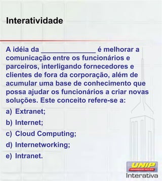 Interatividade
A idéia da ______________ é melhorar a
comunicação entre os funcionários e
parceiros, interligando fornecedores e
clientes de fora da corporação, além de
acumular uma base de conhecimento que
possa ajudar os funcionários a criar novaspossa ajudar os funcionários a criar novas
soluções. Este conceito refere-se a:
a) Extranet;
b) Internet;
c) Cloud Computing;c) Cloud Computing;
d) Internetworking;
e) Intranet.
 