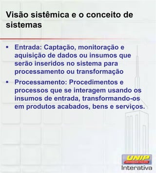 Visão sistêmica e o conceito de
sistemas
Entrada: Captação, monitoração e
aquisição de dados ou insumos que
serão inseridos no sistema para
processamento ou transformação
Processamento: Procedimentos e
processos que se interagem usando os
insumos de entrada, transformando-os
em produtos acabados, bens e serviços.
 
