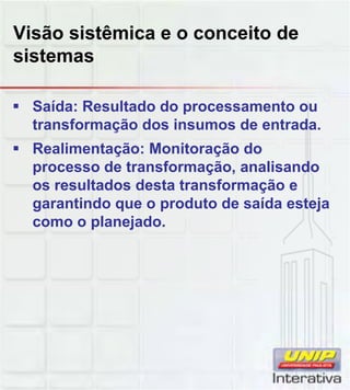 Visão sistêmica e o conceito de
sistemas
Saída: Resultado do processamento ou
transformação dos insumos de entrada.
Realimentação: Monitoração do
processo de transformação, analisando
os resultados desta transformação e
garantindo que o produto de saída esteja
como o planejado.
 