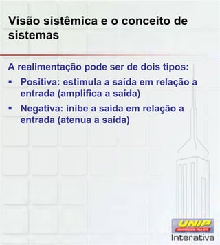 Visão sistêmica e o conceito de
sistemas
A realimentação pode ser de dois tipos:
Positiva: estimula a saída em relação a
entrada (amplifica a saída)
Negativa: inibe a saída em relação a
entrada (atenua a saída)entrada (atenua a saída)
 