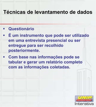 Técnicas de levantamento de dados
 Questionário
 É um instrumento que pode ser utilizado
em uma entrevista presencial ou ser
entregue para ser recolhido
posteriormente.
 Com base nas informações pode se
tabular e gerar um relatório completo
com as informações coletadas.
 