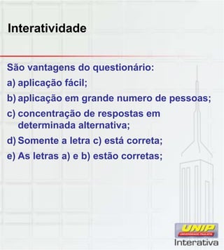 Interatividade
São vantagens do questionário:
a) aplicação fácil;
b) aplicação em grande numero de pessoas;
c) concentração de respostas em
determinada alternativa;determinada alternativa;
d) Somente a letra c) está correta;
e) As letras a) e b) estão corretas;
 