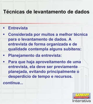 Técnicas de levantamento de dados
 Entrevista
 Considerada por muitos a melhor técnica
para o levantamento de dados. A
entrevista de forma organizada e de
qualidade contempla alguns subitens:
 Planejamento da entrevista:
 Para que haja aproveitamento de uma
entrevista, ela deve ser previamente
planejada, evitando principalmente o
desperdício de tempo e recursos.p p
continua...
 