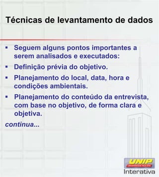 Técnicas de levantamento de dados
 Seguem alguns pontos importantes a
serem analisados e executados:
 Definição prévia do objetivo.
 Planejamento do local, data, hora e
condições ambientais.ç
 Planejamento do conteúdo da entrevista,
com base no objetivo, de forma clara e
objetiva.
continua...
 