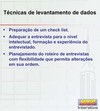 Técnicas de levantamento de dados
 Preparação de um check list.
 Adequar a entrevista para o nível
intelectual, formação e experiência do
entrevistado.
 Planejamento do roteiro de entrevistasj
com flexibilidade que permita alterações
em sua ordem.
 