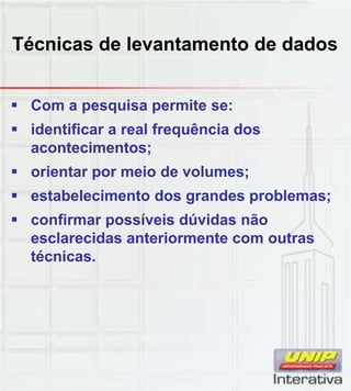 Técnicas de levantamento de dados
 Com a pesquisa permite se:
 identificar a real frequência dos
acontecimentos;
 orientar por meio de volumes;
 estabelecimento dos grandes problemas; estabelecimento dos grandes problemas;
 confirmar possíveis dúvidas não
esclarecidas anteriormente com outras
técnicas.
 