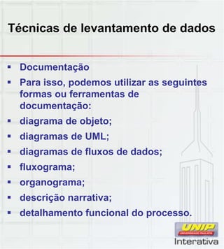 Técnicas de levantamento de dados
 Documentação
 Para isso, podemos utilizar as seguintes
formas ou ferramentas de
documentação:
 diagrama de objeto;g j ;
 diagramas de UML;
 diagramas de fluxos de dados;
 fluxograma;
 organograma;g g ;
 descrição narrativa;
 detalhamento funcional do processo.
 