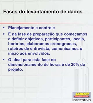Fases do levantamento de dados
 Planejamento e controle
 É na fase de preparação que começamos
a definir objetivos, participantes, locais,
horários, elaboramos cronogramas,
roteiros de entrevista, comunicamos o
início aos envolvidos.
 O ideal para esta fase no
dimensionamento de horas é de 20% do
projeto.
 