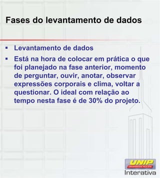 Fases do levantamento de dados
 Levantamento de dados
 Está na hora de colocar em prática o que
foi planejado na fase anterior, momento
de perguntar, ouvir, anotar, observar
expressões corporais e clima, voltar a
questionar. O ideal com relação ao
tempo nesta fase é de 30% do projeto.
 